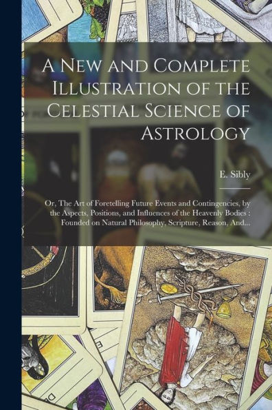 A New And Complete Illustration Of The Celestial Science Of Astrology: Or, The Art Of Foretelling Future Events And Contingencies, By The Aspects, ... Natural Philosophy, Scripture, Reason, And...