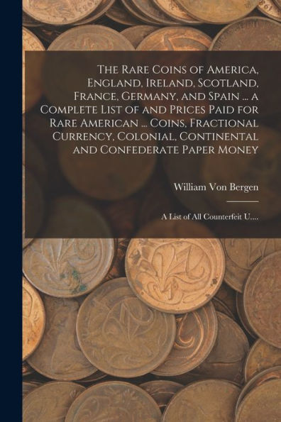 The Rare Coins Of America, England, Ireland, Scotland, France, Germany, And Spain ... A Complete List Of And Prices Paid For Rare American ... Coins, ... Paper Money; A List Of All Counterfeit U....