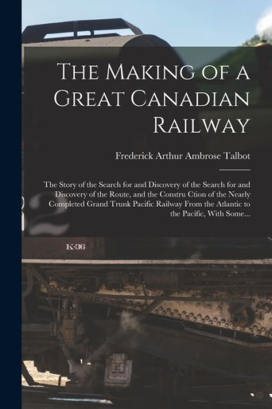 The Making Of A Great Canadian Railway; The Story Of The Search For And Discovery Of The Search For And Discovery Of The Route, And The Constru Ction ... The Atlantic To The Pacific, With Some...