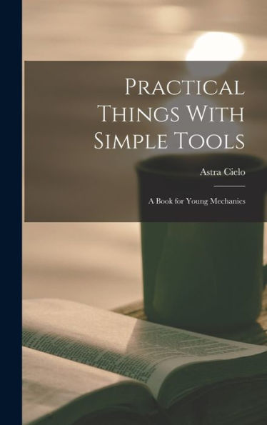 Practical Things With Simple Tools: A Book For Young Mechanics