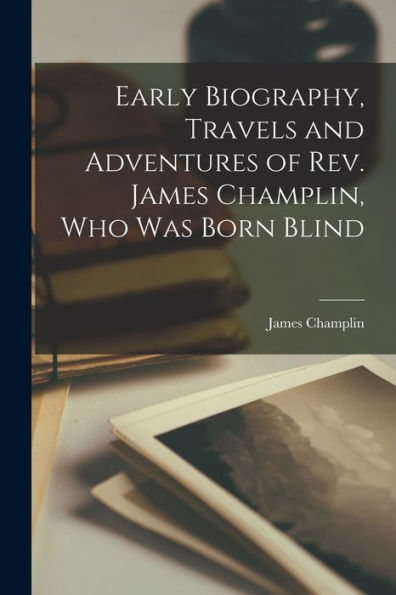 Early Biography, Travels And Adventures Of Rev. James Champlin, Who Was Born Blind