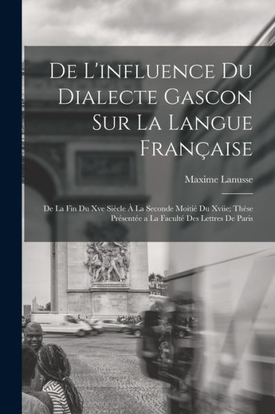 De L'Influence Du Dialecte Gascon Sur La Langue Française: De La Fin Du Xve Siècle À La Seconde Moitié Du Xviie; Thèse Présentée A La Faculté Des Lettres De Paris (French Edition)