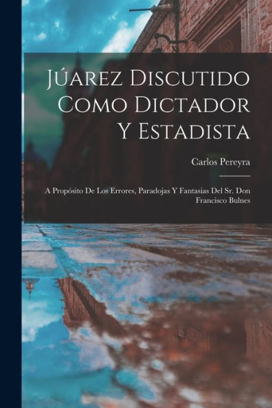Júarez Discutido Como Dictador Y Estadista: A Propósito De Los Errores, Paradojas Y Fantasias Del Sr. Don Francisco Bulnes (Spanish Edition)
