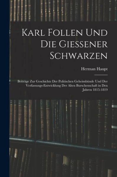Karl Follen Und Die Giessener Schwarzen: Beiträge Zur Geschichte Der Politischen Geheimbünde Und Der Verfassungs-Entwicklung Der Alten Burschenschaft In Den Jahren 1815-1819 (German Edition)