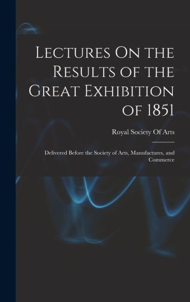 Lectures On The Results Of The Great Exhibition Of 1851: Delivered Before The Society Of Arts, Manufactures, And Commerce