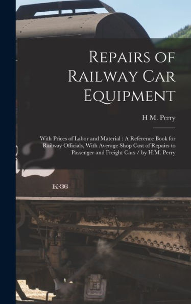 Repairs Of Railway Car Equipment: With Prices Of Labor And Material: A Reference Book For Railway Officials, With Average Shop Cost Of Repairs To Passenger And Freight Cars / By H.M. Perry