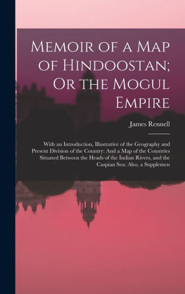 Memoir Of A Map Of Hindoostan; Or The Mogul Empire: With An Introduction, Illustrative Of The Geography And Present Division Of The Country: And A Map ... And The Caspian Sea: Also, A Supplemen