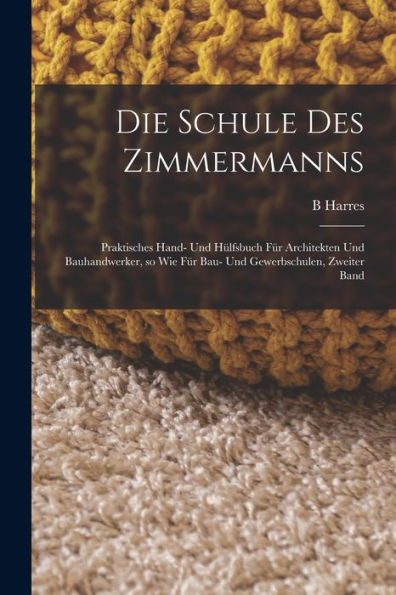 Die Schule Des Zimmermanns: Praktisches Hand- Und Hülfsbuch Für Architekten Und Bauhandwerker, So Wie Für Bau- Und Gewerbschulen, Zweiter Band (German Edition)