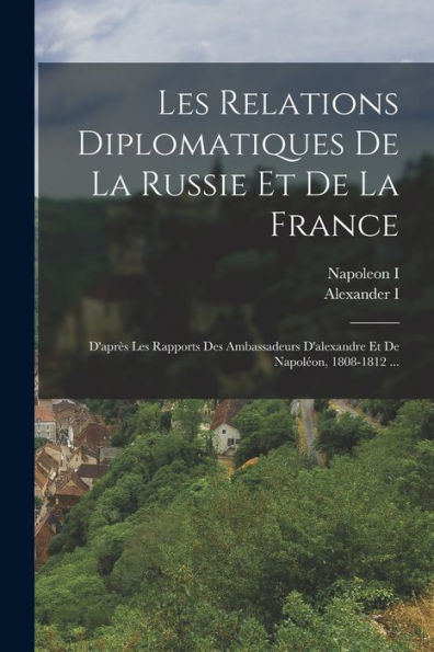 Les Relations Diplomatiques De La Russie Et De La France: D'Après Les Rapports Des Ambassadeurs D'Alexandre Et De Napoléon, 1808-1812 ... (French Edition)