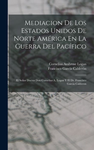 Mediacion De Los Estados Unidos De Norte América En La Guerra Del Pacífico: El Señor Doctor Don Cornelius A. Logan Y El Dr. Francisco Garcia Calderon (Spanish Edition)