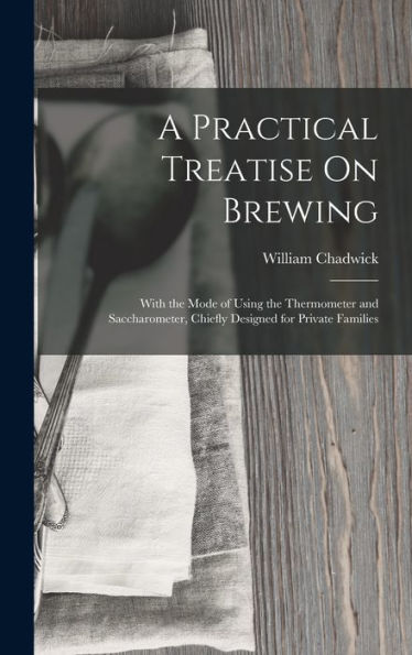 A Practical Treatise On Brewing: With The Mode Of Using The Thermometer And Saccharometer, Chiefly Designed For Private Families