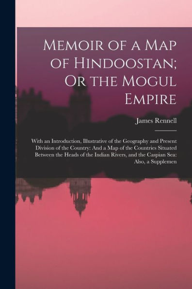 Memoir Of A Map Of Hindoostan; Or The Mogul Empire: With An Introduction, Illustrative Of The Geography And Present Division Of The Country: And A Map ... And The Caspian Sea: Also, A Supplemen