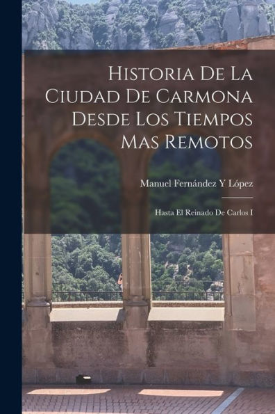 Historia De La Ciudad De Carmona Desde Los Tiempos Mas Remotos: Hasta El Reinado De Carlos I (Spanish Edition)