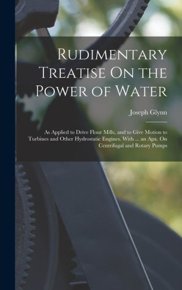 Rudimentary Treatise On The Power Of Water: As Applied To Drive Flour Mills, And To Give Motion To Turbines And Other Hydrostatic Engines. With ... An Apx. On Centrifugal And Rotary Pumps