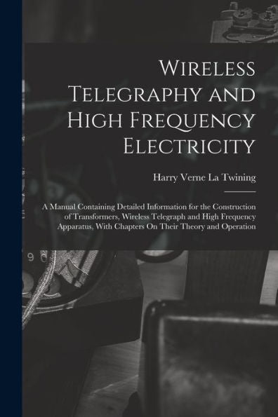 Wireless Telegraphy And High Frequency Electricity: A Manual Containing Detailed Information For The Construction Of Transformers, Wireless Telegraph ... With Chapters On Their Theory And Operation