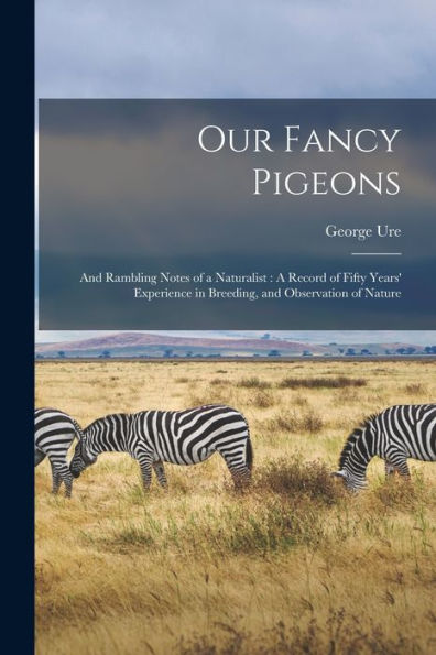 Our Fancy Pigeons: And Rambling Notes Of A Naturalist: A Record Of Fifty Years' Experience In Breeding, And Observation Of Nature