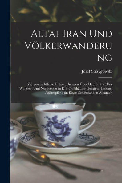 Altai-Iran Und Völkerwanderung: Ziergeschichtliche Untersuchungen Über Den Eintritt Der Wander- Und Nordvölker In Die Treibhäuser Geistigen Lebens, ... Einen Schatzfund In Albanien (German Edition)