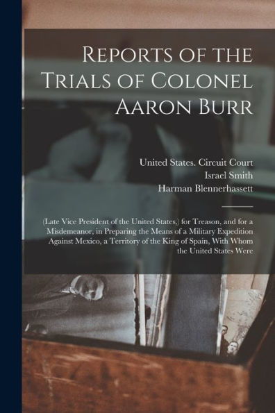 Reports Of The Trials Of Colonel Aaron Burr: (Late Vice President Of The United States, ) For Treason, And For A Misdemeanor, In Preparing The Means ... Of Spain, With Whom The United States Were