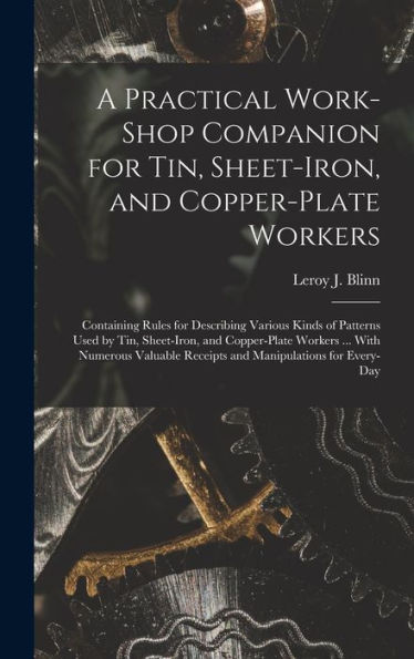 A Practical Work-Shop Companion For Tin, Sheet-Iron, And Copper-Plate Workers: Containing Rules For Describing Various Kinds Of Patterns Used By Tin, ... Receipts And Manipulations For Every-Day