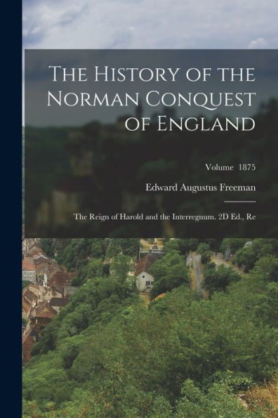 The History Of The Norman Conquest Of England: The Reign Of Harold And The Interregnum. 2D Ed., Re; Volume 1875
