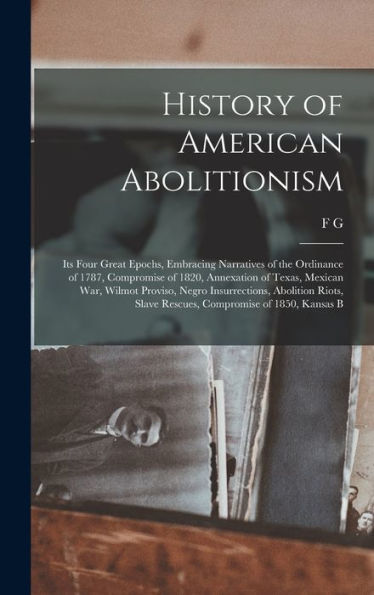 History Of American Abolitionism; Its Four Great Epochs, Embracing Narratives Of The Ordinance Of 1787, Compromise Of 1820, Annexation Of Texas, ... Slave Rescues, Compromise Of 1850, Kansas B