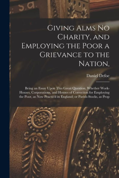 Giving Alms No Charity, And Employing The Poor A Grievance To The Nation,: Being An Essay Upon This Great Question, Whether Work-Houses, Corporations, ... In England; Or Parish-Stocks, As Prop