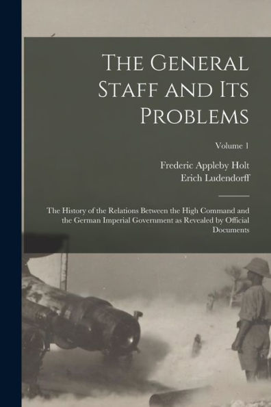 The General Staff And Its Problems; The History Of The Relations Between The High Command And The German Imperial Government As Revealed By Official Documents; Volume 1