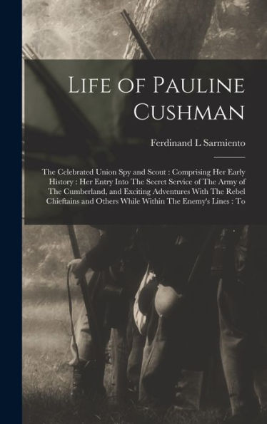 Life Of Pauline Cushman: The Celebrated Union Spy And Scout: Comprising Her Early History: Her Entry Into The Secret Service Of The Army Of The ... And Others While Within The Enemy'S Lines: To