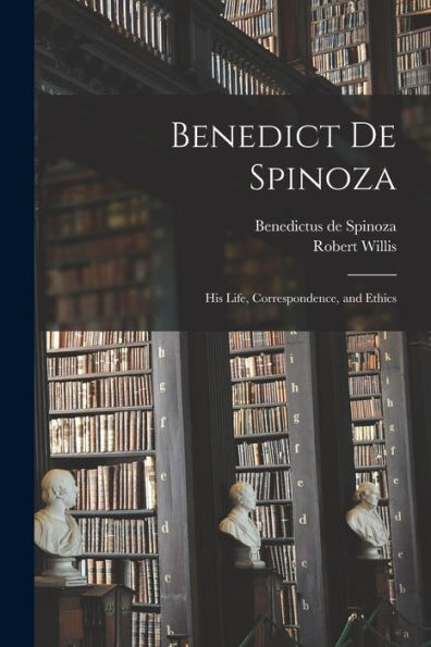 Benedict De Spinoza: His Life, Correspondence, And Ethics