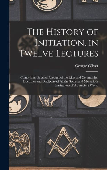 The History Of Initiation, In Twelve Lectures: Comprising Detailed Account Of The Rites And Ceremonies, Doctrines And Discipline Of All The Secret And Mysterious Institutions Of The Ancient World