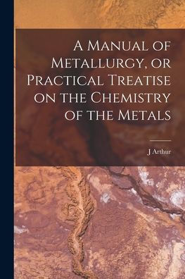 A Manual Of Metallurgy, Or Practical Treatise On The Chemistry Of The Metals