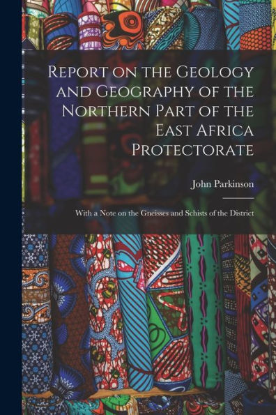 Report On The Geology And Geography Of The Northern Part Of The East Africa Protectorate: With A Note On The Gneisses And Schists Of The District
