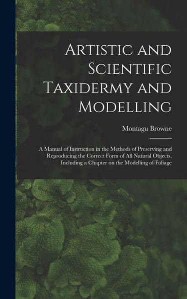 Artistic And Scientific Taxidermy And Modelling; A Manual Of Instruction In The Methods Of Preserving And Reproducing The Correct Form Of All Natural ... A Chapter On The Modelling Of Foliage