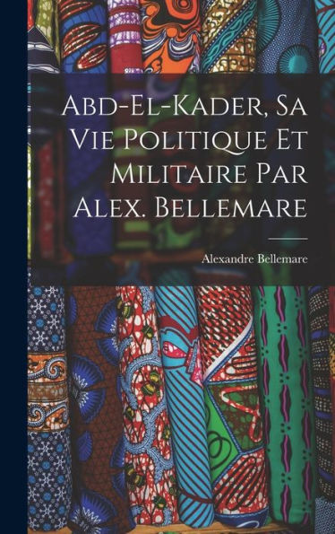Abd-El-Kader, Sa Vie Politique Et Militaire Par Alex. Bellemare (French Edition)