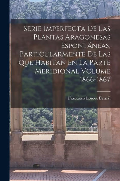Serie Imperfecta De Las Plantas Aragonesas Espontáneas, Particularmente De Las Que Habitan En La Parte Meridional Volume 1866-1867 (Spanish Edition)