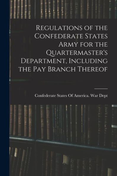 Regulations Of The Confederate States Army For The Quartermaster'S Department, Including The Pay Branch Thereof