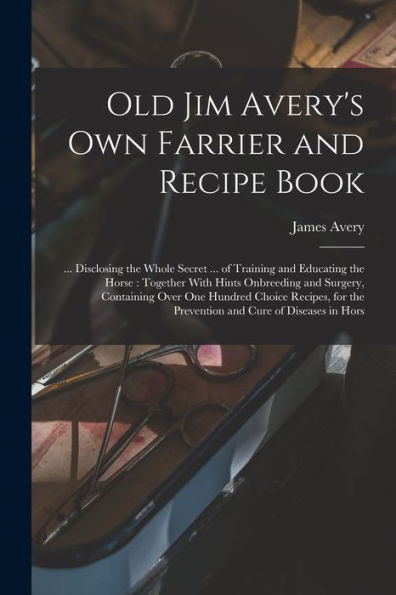 Old Jim Avery'S Own Farrier And Recipe Book: ... Disclosing The Whole Secret ... Of Training And Educating The Horse: Together With Hints Onbreeding ... The Prevention And Cure Of Diseases In Hors