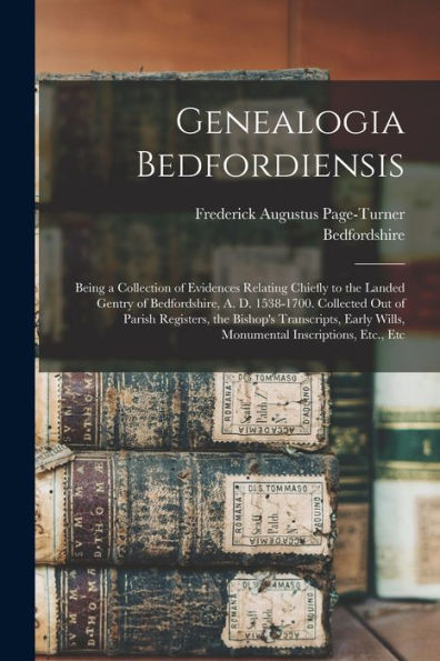 Genealogia Bedfordiensis; Being A Collection Of Evidences Relating Chiefly To The Landed Gentry Of Bedfordshire, A. D. 1538-1700. Collected Out Of ... Wills, Monumental Inscriptions, Etc., Etc