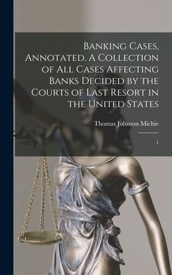 Banking Cases, Annotated. A Collection Of All Cases Affecting Banks Decided By The Courts Of Last Resort In The United States: 1