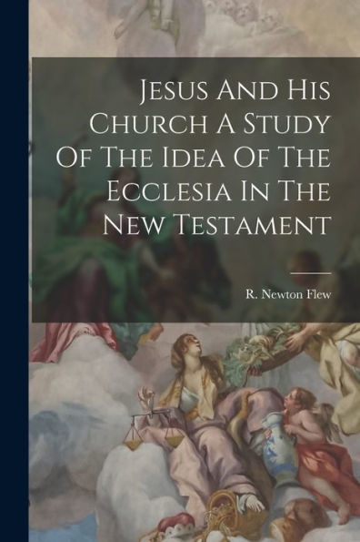 Jesus And His Church A Study Of The Idea Of The Ecclesia In The New Testament