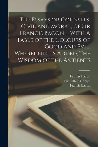The Essays Or Counsels, Civil And Moral, Of Sir Francis Bacon ... With A Table Of The Colours Of Good And Evil. Whereunto Is Added, The Wisdom Of The Antients