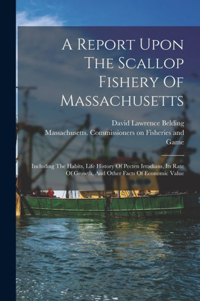 A Report Upon The Scallop Fishery Of Massachusetts: Including The Habits, Life History Of Pecten Irradians, Its Rate Of Growth, And Other Facts Of Economic Value