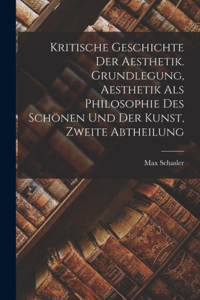 Kritische Geschichte Der Aesthetik. Grundlegung, Aesthetik Als Philosophie Des Schönen Und Der Kunst, Zweite Abtheilung (German Edition)