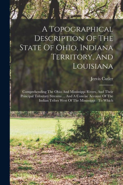 A Topographical Description Of The State Of Ohio, Indiana Territory, And Louisiana: Comprehending The Ohio And Mississippi Rivers, And Their Principal ... Tribes West Of The Mississippi: To Which