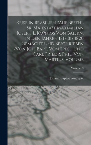 Reise In Brasilien ?Auf Befehl Sr. Majesta'T Maximilian Joseph I., Ko?Nigs Von Baiern, In Den Jahren 1817 Bis 1820 Gemacht Und Beschrieben /Von Joh. ... Martius. Volume; Volume 3 (German Edition)