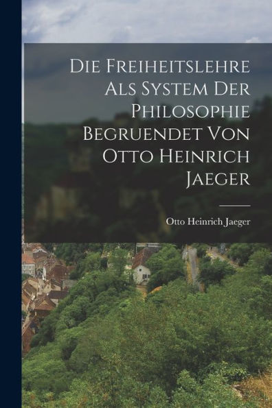 Die Freiheitslehre Als System Der Philosophie Begruendet Von Otto Heinrich Jaeger (German Edition)
