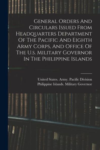 General Orders And Circulars Issued From Headquarters Department Of The Pacific And Eighth Army Corps, And Office Of The U.S. Military Governor In The Philippine Islands