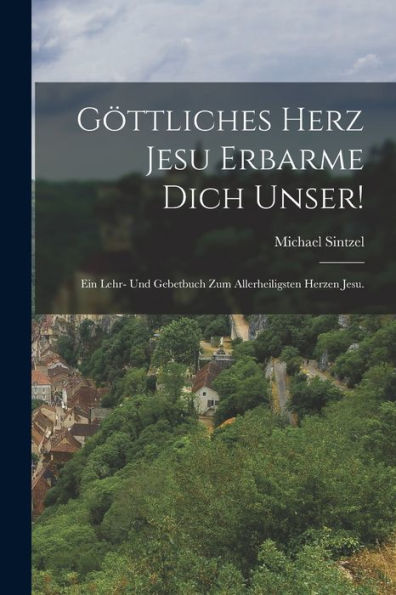 Göttliches Herz Jesu Erbarme Dich Unser!: Ein Lehr- Und Gebetbuch Zum Allerheiligsten Herzen Jesu. (German Edition)