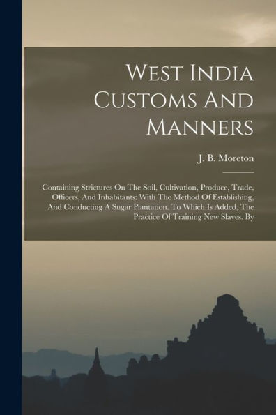 West India Customs And Manners: Containing Strictures On The Soil, Cultivation, Produce, Trade, Officers, And Inhabitants: With The Method Of ... The Practice Of Training New Slaves. By