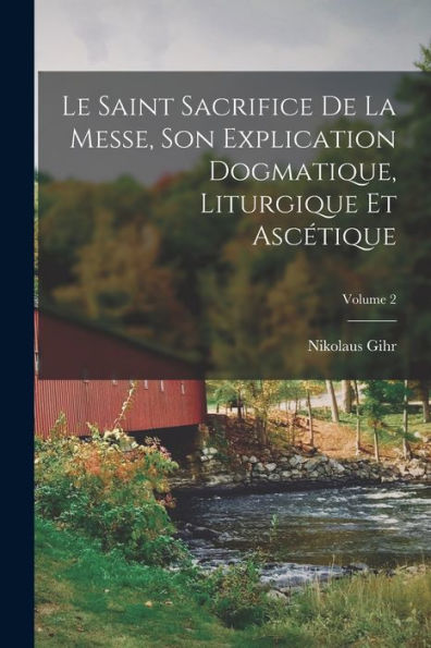 Le Saint Sacrifice De La Messe, Son Explication Dogmatique, Liturgique Et Ascétique; Volume 2 (French Edition)